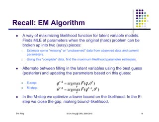 Recall: EM AlgorithmRecall: EM Algorithm
 A way of maximizing likelihood function for latent variable models.
Finds MLE of parameters when the original (hard) problem can be
broken up into two (easy) pieces:
1. Estimate some “missing” or “unobserved” data from observed data and current
tparameters.
2. Using this “complete” data, find the maximum likelihood parameter estimates.
 Alternate between filling in the latent variables using the best guess Alternate between filling in the latent variables using the best guess
(posterior) and updating the parameters based on this guess:
 E-step: )(maxarg tt
qFq 1p
 M-step:
 In the M-step we optimize a lower bound on the likelihood. In the E-
),(maxarg
q
qFq 
),(maxarg ttt
qF 

11 

Eric Xing © Eric Xing @ CMU, 2006-2010 19
step we close the gap, making bound=likelihood.
 