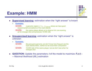 Example: HMMExample: HMM
 Supervised learning: estimation when the “right answer” is known
 Examples:
GIVEN: a genomic region x = x1…x1,000,000 where we have good
(experimental) annotations of the CpG islands
GIVEN: the casino player allows us to observe him one evening,p y g,
as he changes dice and produces 10,000 rolls
 Unsupervised learning: estimation when the “right answer” is
unknown
 Examples:
GIVEN: the porcupine genome; we don’t know how frequent are the
CpG islands there, neither do we know their composition
GIVEN: 10,000 rolls of the casino player, but we don’t see when he
changes dice
 QUESTION: Update the parameters  of the model to maximize P(x|) -
-- Maximal likelihood (ML) estimation
Eric Xing © Eric Xing @ CMU, 2006-2010 21
 
