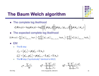 The Baum Welch algorithmThe Baum Welch algorithm
 The complete log likelihoodp g
 The expected complete log likelihood
  








n
T
t
tntn
T
t
tntnnc xxpyypypp
12
11 )|()|()(log),(log),;( ,,,,,yxyxθl
 The expected complete log likelihood
EM
 
 
















n
T
t
kiyp
i
tn
k
tn
n
T
t
ji
yyp
j
tn
i
tn
n
iyp
i
nc byxayyy
ntnntntnnn
12
11
11
,)|(,,,
)|,(
,,)|(, logloglog),;(
,,,, xxx
yxθ l
 EM
 The E step
)|( ,,, n
i
tn
i
tn
i
tn ypy x1
 The M step ("symbolically" identical to MLE)
,,, ntntntn ypy
)|,( ,,,,
,
, n
j
tn
i
tn
j
tn
i
tn
ji
tn yypyy x1111  
Eric Xing © Eric Xing @ CMU, 2006-2010 22
 
 




n
T
t
i
tn
n
T
t
ji
tnML
ija 1
1
2
,
,
,


 
 




n
T
t
i
tn
k
tnn
T
t
i
tnML
ik
x
b 1
1
1
,
,,


N
n
i
nML
i

1,

 