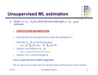 Unsupervised ML estimationUnsupervised ML estimation
 Given x = x1…xN for which the true state path y = y1…yN is
kunknown,
 EXPECTATION MAXIMIZATION
0. Starting with our best guess of a model M, parameters :
1 Estimate A B in the training data1. Estimate Aij , Bik in the training data
 How? , ,
2. Update  according to Aij , Bik
 Now a "supervised learning" problem
k
tntn
i
tnik xyB ,, ,  tn
j
tn
i
tnij yyA , ,, 1
 Now a supervised learning problem
3. Repeat 1 & 2, until convergence
This is called the Baum-Welch Algorithm
Eric Xing © Eric Xing @ CMU, 2006-2010 23
g
We can get to a provably more (or equally) likely parameter set  each iteration
 