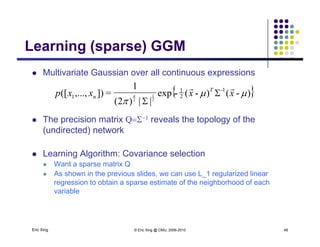 Learning (sparse) GGMLearning (sparse) GGM
 Multivariate Gaussian over all continuous expressions
{ })-()-(-exp
||)2(
1
=]),...,([ 1-
2
1
1 2
1
2


xxxxp T
n n



p
 The precision matrix Q reveals the topology of the
(undirected) network
 Learning Algorithm: Covariance selection
 Want a sparse matrix Q
 As shown in the previous slides, we can use L_1 regularized linear
regression to obtain a sparse estimate of the neighborhood of each
variable
Eric Xing © Eric Xing @ CMU, 2006-2010 48
 