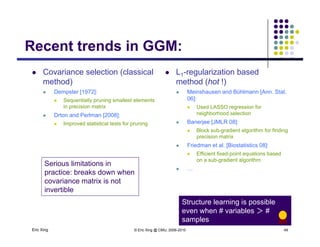 Recent trends in GGM:Recent trends in GGM:
 Covariance selection (classical  L1-regularization based
method)
 Dempster [1972]:
 Sequentially pruning smallest elements
in precision matrix
method (hot !)
 Meinshausen and Bühlmann [Ann. Stat.
06]:
 Used LASSO regression forin precision matrix
 Drton and Perlman [2008]:
 Improved statistical tests for pruning
 Used LASSO regression for
neighborhood selection
 Banerjee [JMLR 08]:
 Block sub-gradient algorithm for finding
precision matrixp
 Friedman et al. [Biostatistics 08]:
 Efficient fixed-point equations based
on a sub-gradient algorithm
 …
Serious limitations in
ti b k d h
 …
practice: breaks down when
covariance matrix is not
invertible
Structure learning is possible
Eric Xing © Eric Xing @ CMU, 2006-2010 49
Structure learning is possible
even when # variables ＞ #
samples
 