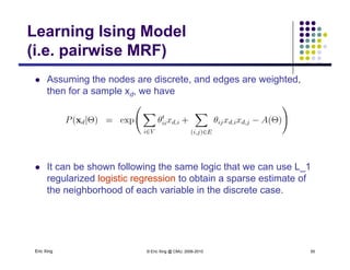 Learning Ising Model
(i e pairwise MRF)(i.e. pairwise MRF)
 Assuming the nodes are discrete, and edges are weighted,g g g
then for a sample xd, we have
 It can be shown following the same logic that we can use L_1
regularized logistic regression to obtain a sparse estimate of
the neighborhood of each variable in the discrete case.
Eric Xing © Eric Xing @ CMU, 2006-2010 50
 