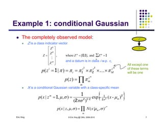 Example 1: conditional Gaussian
 The completely observed model: Z
Example 1: conditional Gaussian
p y
 Z is a class indicator vector
Z
X
110
2
1






∑and][where mm
ZZ
Z
Z
Z 110 









 ∑and],,[where,
m
M
ZZ
Z
Z

 zzzi M
zp )|(
21
1
All except one
of these terms
and a datum is in class i w.p. i
X i diti l G i i bl ith l ifi


m
z
m
Mi
m
zp
zp


)(
)|( 211 will be one
 X is a conditional Gaussian variable with a class-specific mean
 2
2
1
212 2
2
1
1 )-(-exp
)(
),,|( / m
m
xzxp 

 

Eric Xing © Eric Xing @ CMU, 2006-2010 7
)(
m
z
m
m
xNzxp ),|(),,|( ∏  
 