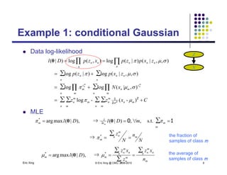 Example 1: conditional Gaussian
Z
Example 1: conditional Gaussian
 Data log-likelihood
zxpzp
zxpzpxzpDl
nnn
nn
n
n
n
nn

 
∑∑
∏
),,|(log)|(log
),,|()|(log),(log)|(

θ
Z
X
g
C
xN
pp
mm
n
z
m
m
n
n m
z
m
n
nn
n
n
m
n
m
n

∑∑∑∑
∑ ∏∑ ∏
)(l
),|(loglog
)|(g)|(g
21


Cxzz
n m
mn
m
n
n m
m
m
n  ∑∑∑∑ )-(-log 2
2
1
2  
s t∀)|(⇒)|(maxarg ∑∂*
mDlDl  10θθ
 MLE
⇒
s.t.,∀,)|(⇒),|(maxarg
∑
∑
*
m
∂
∂
N
n
N
z
mDlDl
mn
m
n
m
mm m



  10θθ
the fraction of
samples of class m
Eric Xing © Eric Xing @ CMU, 2006-2010 8
p
m
n n
m
n
n
m
n
n n
m
n
mm
n
xz
z
xz
Dl
∑
∑
∑**
⇒),|(maxarg   θ the average of
samples of class m
 