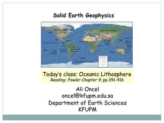 Solid Earth Geophysics  Ali Oncel [email_address] Department of Earth Sciences KFUPM Today’s class:  Oceanic Lithosphere Reading: Fowler Chapter 9 , pp.391-416 