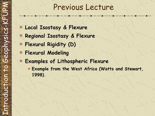 Previous Lecture Local Isostasy & Flexure  Regional Isostasy & Flexure  Flexural Rigidity (D)  Flexural Modeling  Examples of Lithospheric Flexure Example from the West Africa (Watts and Stewart, 1998).   Introduction to Geophysics-KFUPM 