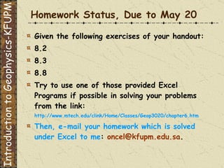 Homework Status, Due to May 20 Given the following exercises of your handout: 8.2 8.3 8.8 Try to use one of those provided Excel Programs if possible in solving your problems from the link: http://www.mtech.edu/clink/Home/Classes/Geop3020/chapter6.htm Then, e-mail your homework which is solved under Excel to me :  [email_address] .  Introduction to Geophysics-KFUPM 