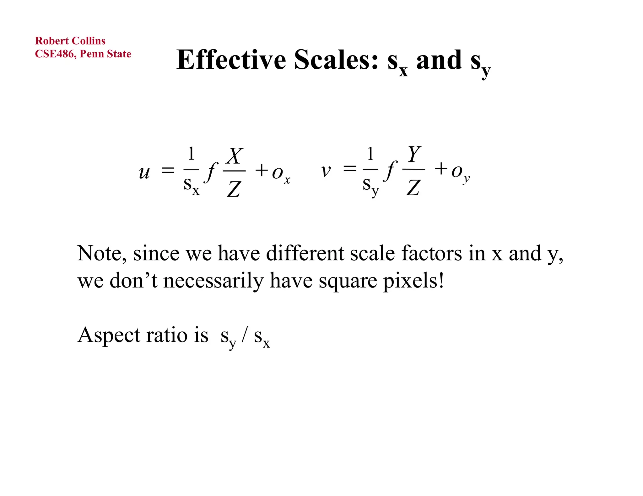 Robert Collins
CSE486, Penn State
                        Effective Scales: sx and sy


                         1  X           1  Y
                     u s f    ox   v  f    oy
                         x  Z           sy Z


       Note, since we have different scale factors in x and y,
       we don’t necessarily have square pixels!

       Aspect ratio is sy / sx




O.Camps, PSU
 
