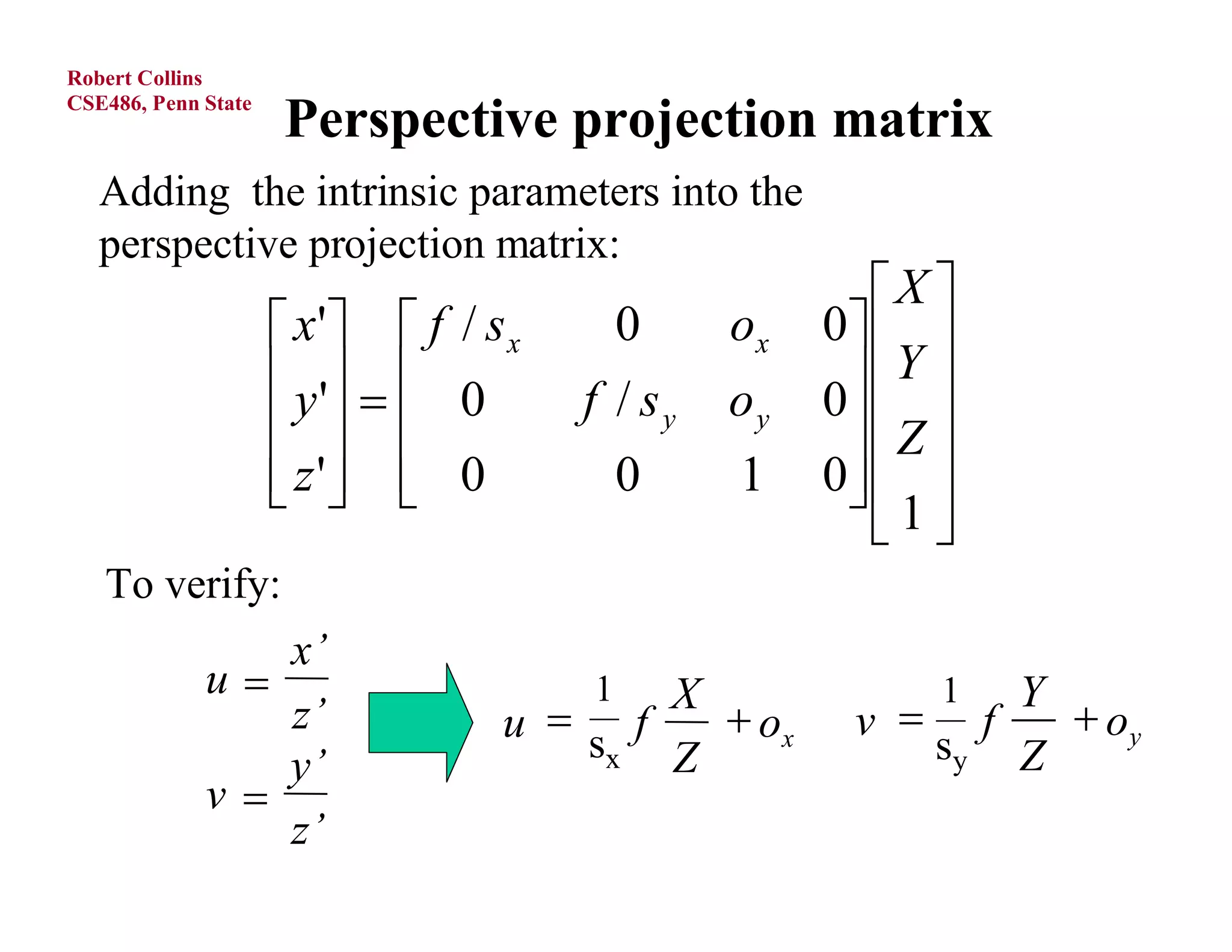 Robert Collins
CSE486, Penn State
                     Perspective projection matrix
   Adding the intrinsic parameters into the
   perspective projection matrix:
                                                        X 
                      x'  f / s x       0    ox   0  
                      y '   0      f / sy   oy    Y 
                                                     0
                                                     Z 
                      z '  0
                                      0      1    0  
                                                       1
                                                         
   To verify:
                x’
             u                        1 X                 1Y
                z’                u s f    ox       v  f    oy
                y’                    x  Z               sy Z
             v
                z’
O.Camps, PSU
 