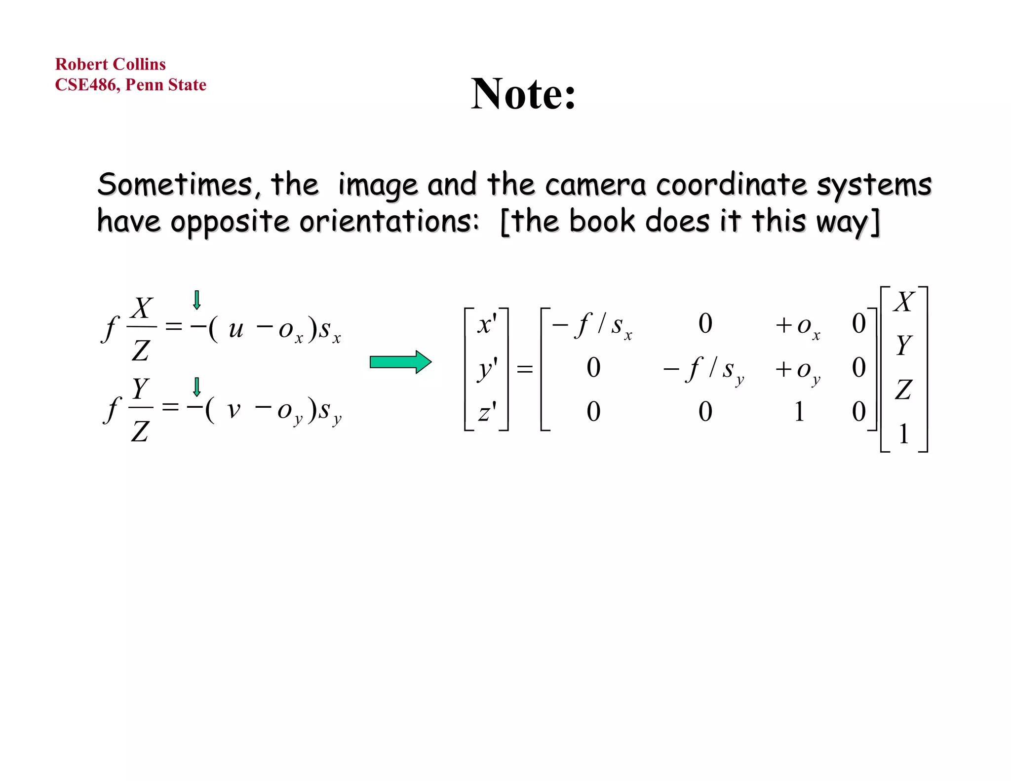Robert Collins
CSE486, Penn State
                               Note:
    Sometimes, the image and the camera coordinate systems
    have opposite orientations: [the book does it this way]

        X                                                              X 
      f    ( u  o x ) s x    x'  f / s x      0        ox   0  
        Z                       y '   0        f / sy    oy    Y 
                                                                    0
        Y                                                           Z 
      f  ( v  o y )s y       z'  0
                                                  0        1     0  
                                                                      1
        Z                                                               
 