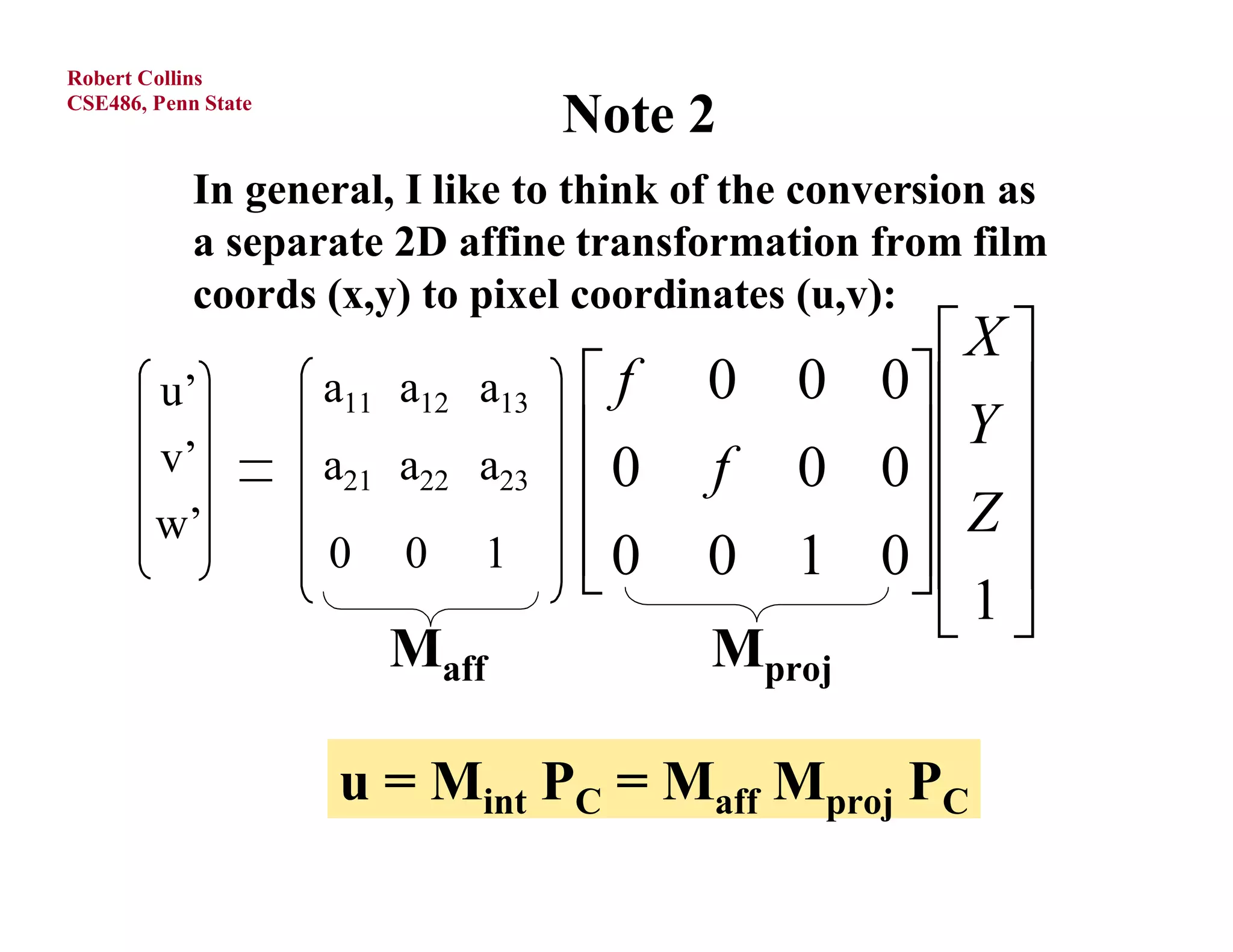 Robert Collins
CSE486, Penn State
                                    Note 2
            In general, I like to think of the conversion as
            a separate 2D affine transformation from film
            coords (x,y) to pixel coordinates (u,v):
                                                  X 
        u’                  ' 13
                     a11 a12 xa   f    0   0 0  
        v’                  ya   0
                     a21 a22 ' 23        f      Y 
                                             0 0
        w’
                                               Z 
                     0 0 z1
                            '  0
                                       0   1 0  
                                                 1
                                                   
                         Maff            Mproj

                     u = Mint PC = Maff Mproj PC
 