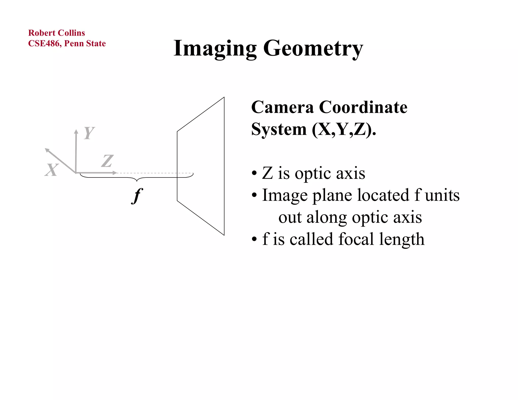 Robert Collins
CSE486, Penn State
                         Imaging Geometry

                               Camera Coordinate
            Y                  System (X,Y,Z).

   X            Z
                               • Z is optic axis
                     f         • Image plane located f units
                                    out along optic axis
                               • f is called focal length
 