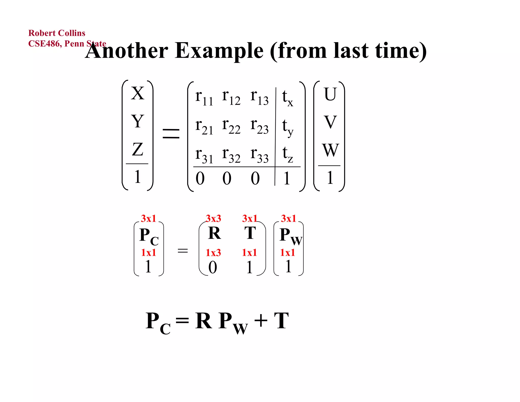 Robert Collins

            Another Example (from last time)
CSE486, Penn State




                     X          r11 r12 r13 tx     U
                     Y          r21 r22 r23 ty     V
                     Z          r31 r32 r33 tz     W
                     1          0 0 0 1            1
                     3x1         3x3   3x1   3x1
                     PC          R     T     PW
                     1x1    =    1x3   1x1   1x1
                     1           0     1     1


                         PC = R P W + T
 