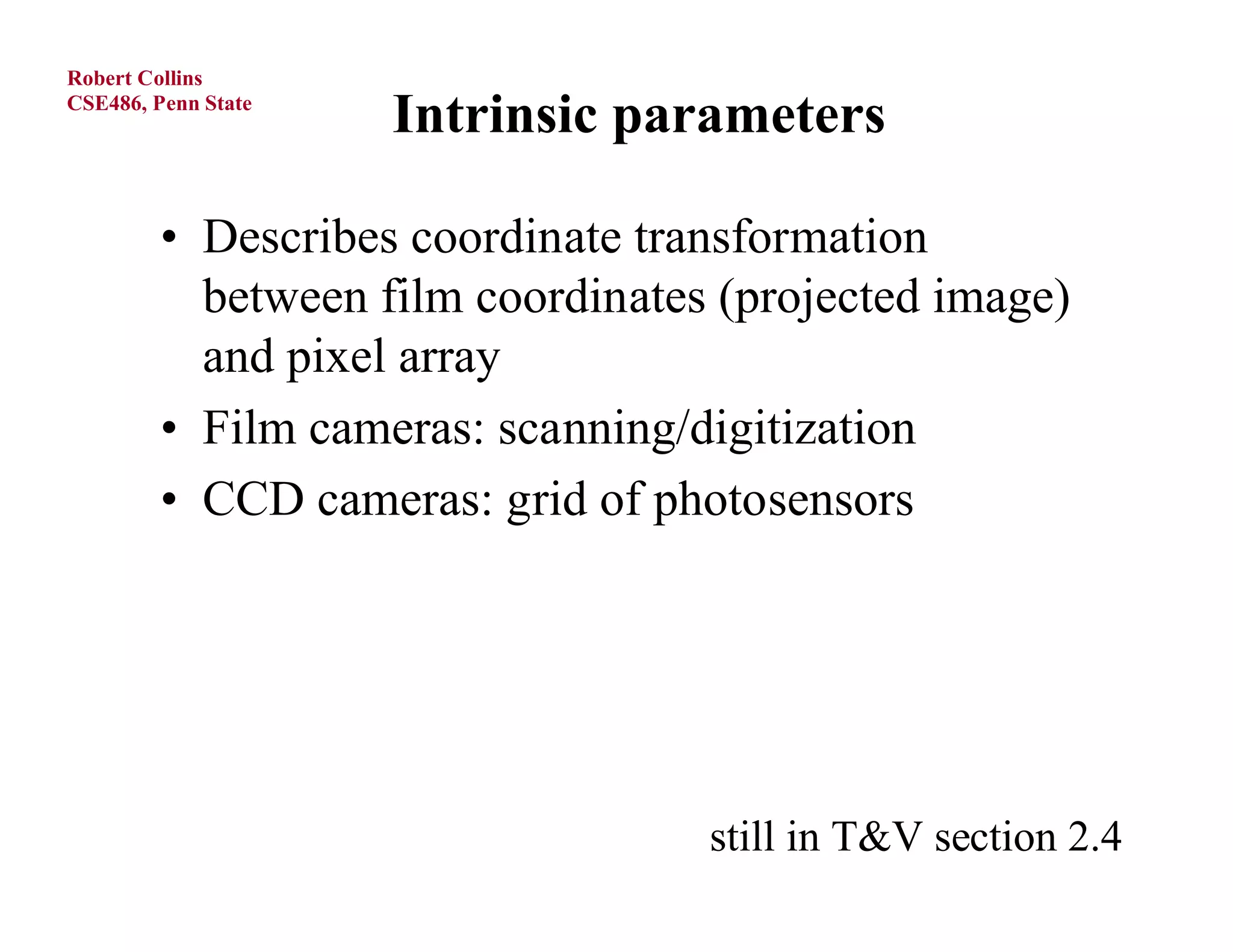 Robert Collins
CSE486, Penn State
                     Intrinsic parameters

         • Describes coordinate transformation
           between film coordinates (projected image)
           and pixel array
         • Film cameras: scanning/digitization
         • CCD cameras: grid of photosensors




                                   still in T&V section 2.4
 