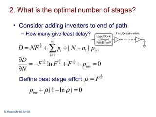 2. What is the optimal number of stages?

      • Consider adding inverters to end of path
            – How many give least delay?      Logic Block:
                                                              N - n1 ExtraInverters

                                               n1Stages
                           n1                 Path Effort F

          D = NF + ∑ pi + ( N − n1 ) pinv
                      1
                      N


                           i =1
          ∂D      1    1   1
             = − F ln F + F + pinv = 0
                  N    N   N

          ∂N
                                                 1
           Define best stage effort ρ = F        N



                  pinv + ρ ( 1 − ln ρ ) = 0


S. Reda EN160 SP’08
 