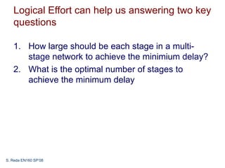 Logical Effort can help us answering two key
   questions

   1. How large should be each stage in a multi-
      stage network to achieve the minimium delay?
   2. What is the optimal number of stages to
      achieve the minimum delay




S. Reda EN160 SP’08
 