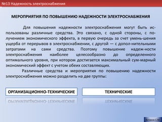 №13 Надежность электроснабжения


    МЕРОПРИЯТИЯ ПО ПОВЫШЕНИЮ НАДЕЖНОСТИ ЭЛЕКТРОСНАБЖЕНИЯ

          Для повышения надежности электроснабжения могут быть ис-
 пользованы различные средства. Это связано, с одной стороны, с по-
 лучением экономического эффекта, в первую очередь за счет умень-шения
 ущерба от перерывов в электроснабжении, с другой — с допол-нительными
 затратами на сами средства. Поэтому повышение надеж-ности
 электроснабжения    наиболее     целесообразно    до    определенного
 оптимального уровня, при котором достигается максимальный сум-марный
 экономический эффект с учетом обеих составляющих.
         Различные средства и мероприятия по повышению надежности
 электроснабжения можно разделить на две группы:




                                                                 Астахов С.М.
 