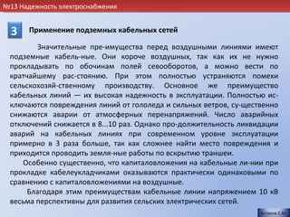 №13 Надежность электроснабжения


  3    Применение подземных кабельных сетей

         Значительные пре-имущества перед воздушными линиями имеют
 подземные кабель-ные. Они короче воздушных, так как их не нужно
 прокладывать по обочинам полей севооборотов, а можно вести по
 кратчайшему рас-стоянию. При этом полностью устраняются помехи
 сельскохозяй-ственному производству. Основное же преимущество
 кабельных линий — их высокая надежность в эксплуатации. Полностью ис-
 ключаются повреждения линий от гололеда и сильных ветров, су-щественно
 снижаются аварии от атмосферных перенапряжений. Число аварийных
 отключений снижается в 8...10 раз. Однако про-должительность ликвидации
 аварий на кабельных линиях при современном уровне эксплуатации
 примерно в 3 раза больше, так как сложнее найти место повреждения и
 приходится проводить земля-ные работы по вскрытию траншеи.
    Особенно существенно, что капиталовложения на кабельные ли-нии при
 прокладке кабелеукладчиками оказываются практически одинаковыми по
 сравнению с капиталовложениями на воздушные.
      Благодаря этим преимуществам кабельные линии напряжением 10 кВ
 весьма перспективны для развития сельских электрических сетей.
                                                                   Астахов С.М.
 