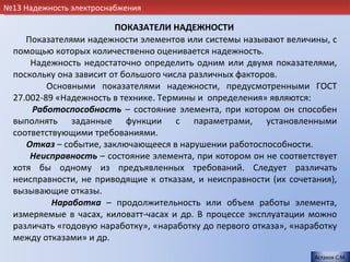 №13 Надежность электроснабжения

                         ПОКАЗАТЕЛИ НАДЕЖНОСТИ
     Показателями надежности элементов или системы называют величины, с
  помощью которых количественно оценивается надежность.
      Надежность недостаточно определить одним или двумя показателями,
  поскольку она зависит от большого числа различных факторов.
          Основными показателями надежности, предусмотренными ГОСТ
  27.002-89 «Надежность в технике. Термины и определения» являются:
      Работоспособность – состояние элемента, при котором он способен
  выполнять заданные функции с параметрами, установленными
  соответствующими требованиями.
     Отказ – событие, заключающееся в нарушении работоспособности.
      Неисправность – состояние элемента, при котором он не соответствует
  хотя бы одному из предъявленных требований. Следует различать
  неисправности, не приводящие к отказам, и неисправности (их сочетания),
  вызывающие отказы.
           Наработка – продолжительность или объем работы элемента,
  измеряемые в часах, киловатт-часах и др. В процессе эксплуатации можно
  различать «годовую наработку», «наработку до первого отказа», «наработку
  между отказами» и др.
                                                                     Астахов С.М.
 