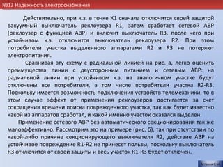 №13 Надежность электроснабжения

       Действительно, при к.з. в точке К1 сначала отключится своей защитой
 вакуумный выключатель реклоузера R1, затем сработает сетевой АВР
 (реклоузер с функцией АВР) и включит выключатель R3, после чего при
 устойчивом к.з. отключится выключатель реклоузера R2. При этом
 потребители участка выделенного аппаратами R2 и R3 не потеряют
 электропитания.
        Сравнивая эту схему с радиальной линией на рис. а, легко оценить
 преимущества линии с двусторонним питанием и сетевым АВР: на
 радиальной линии при устойчивом к.з. на аналогичном участке будут
 отключены все потребители, в том числе потребители участка R2-R3.
 Поскольку имеется возможность подключения устройств телемеханики, то в
 этом случае эффект от применения реклоузеров достигается за счет
 сокращения времени поиска поврежденного участка, так как будет известно
 какой из аппаратов сработал, и какой именно участок оказался выделен.
     Применение сетевого АВР без автоматического секционирования так же
 малоэффективно. Рассмотрим это на примере (рис. б), так при отсутствии по
 какой-либо причине секционирующего выключателя R2, действие АВР на
 устойчивое повреждение R1-R2 не принесет пользы, поскольку выключатель
 R3 отключится от своей защиты и весь участок R1-R3 будет отключен.
                                                                     Астахов С.М.
 