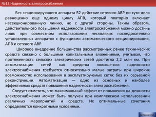 №13 Надежность электроснабжения

      Без секционирующего аппарата R2 действие сетевого АВР по сути дела
 равноценно еще одному циклу АПВ, который повторно включает
 несекционированную линию, но с другой стороны. Таким образом,
 действительного повышения надежности электроснабжения можно достичь
 лишь при совместном использовании нескольких последовательно
 установленных аппаратов с функциями автоматического секционирования,
 АПВ и сетевого АВР.
       Широкое внедрение большинства рассмотренных ранее техни-ческих
 средств связано с большими капитальными вложениями, учитывая, что
 протяженность сельских электрических сетей дос-тигла 2,2 млн км. При
 автоматизации     сетей     как   средства   повыше-ния     надежности
 электроснабжения требуются относительно малые затраты при широких
 возможностях использования в эксплуатиру-емых сетях без их серьезной
 реконструкции. Автоматизация — одно из основных и наиболее
 эффективных средств повышения надеж-ности электроснабжения.
     Следует отметить, что максимальный эффект от повышения на-дежности
 электроснабжения может быть получен при комплексном использовании
 различных мероприятий и средств. Их оптималь-ные сочетания
 определяются конкретными условиями.
                                                                   Астахов С.М.
 