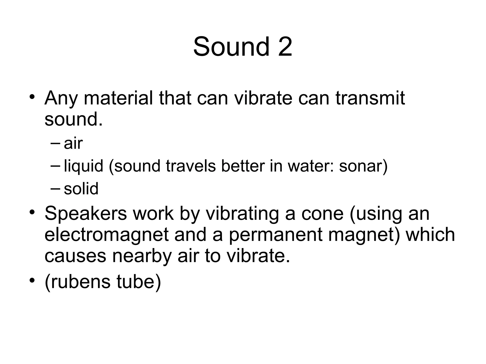 Sound 2
• Any material that can vibrate can transmit
sound.
– air
– liquid (sound travels better in water: sonar)
– solid
• Speakers work by vibrating a cone (using an
electromagnet and a permanent magnet) which
causes nearby air to vibrate.
• (rubens tube)
 