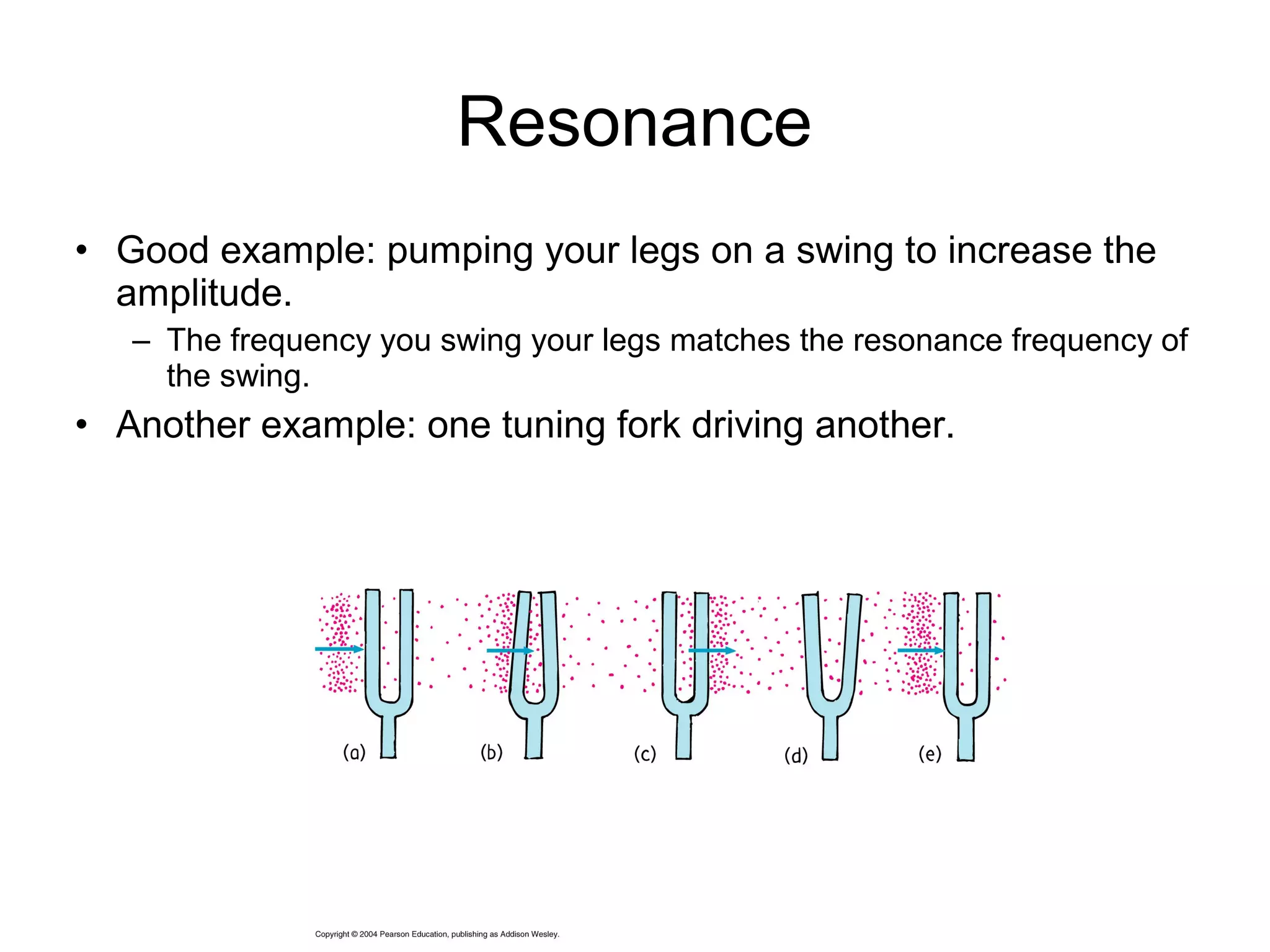 Resonance
• Good example: pumping your legs on a swing to increase the
amplitude.
– The frequency you swing your legs matches the resonance frequency of
the swing.
• Another example: one tuning fork driving another.
 