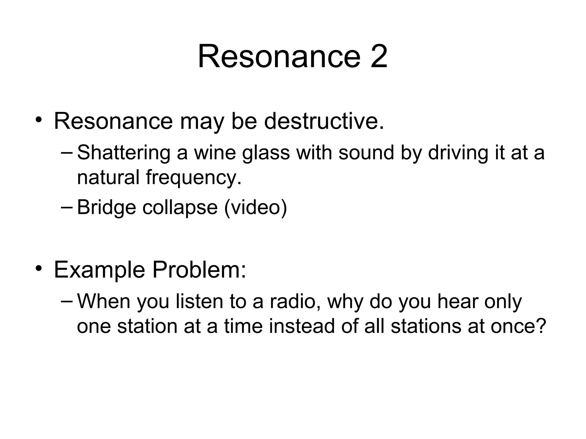 Resonance 2
• Resonance may be destructive.
– Shattering a wine glass with sound by driving it at a
natural frequency.
– Bridge collapse (video)
• Example Problem:
– When you listen to a radio, why do you hear only
one station at a time instead of all stations at once?
 