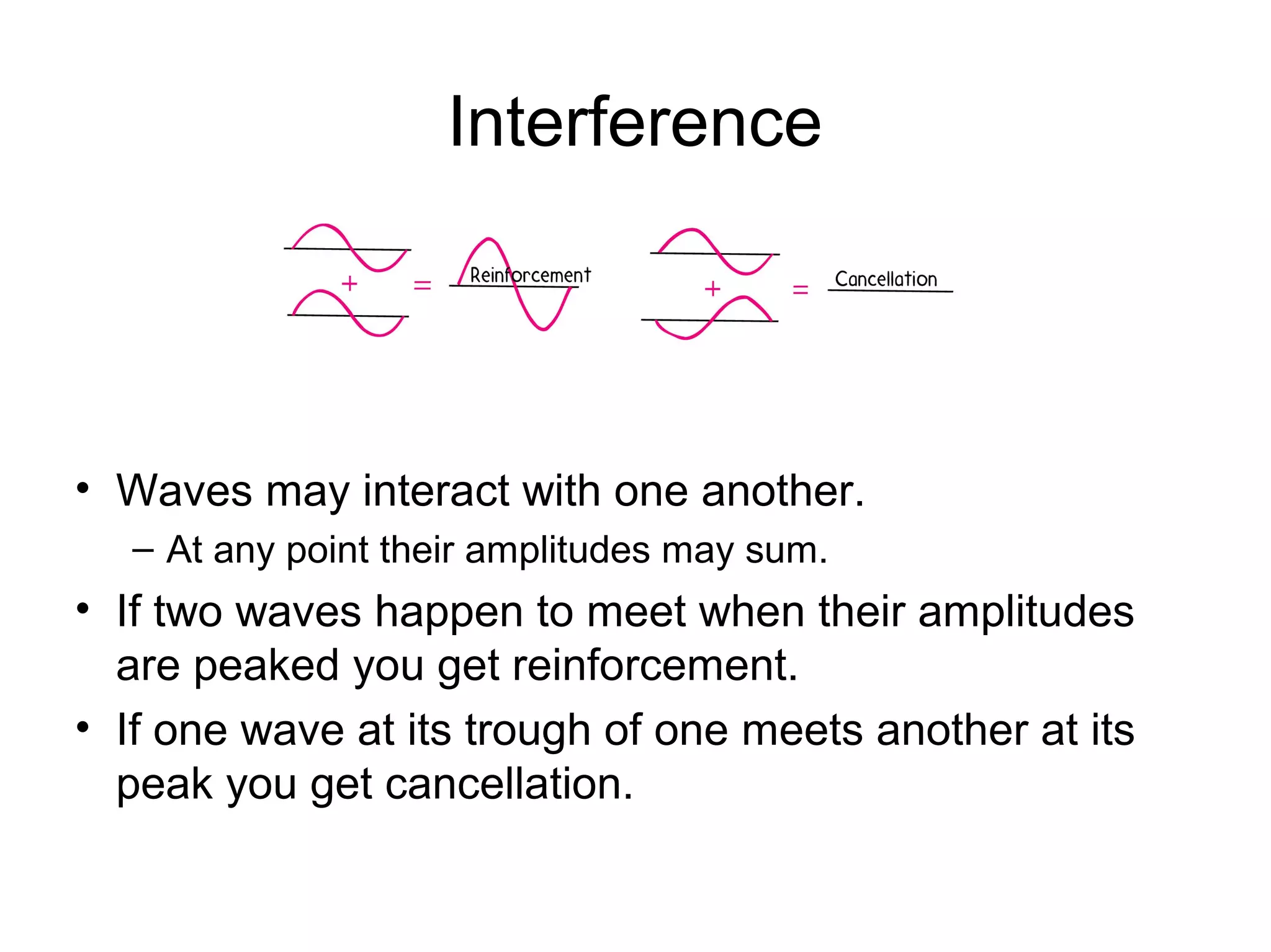 Interference
• Waves may interact with one another.
– At any point their amplitudes may sum.
• If two waves happen to meet when their amplitudes
are peaked you get reinforcement.
• If one wave at its trough of one meets another at its
peak you get cancellation.
 