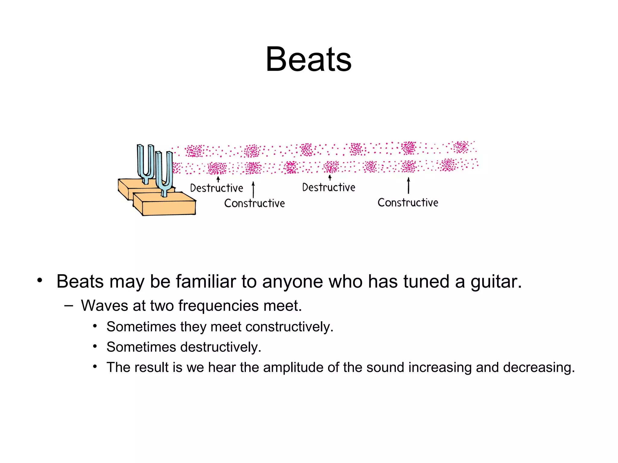 Beats
• Beats may be familiar to anyone who has tuned a guitar.
– Waves at two frequencies meet.
• Sometimes they meet constructively.
• Sometimes destructively.
• The result is we hear the amplitude of the sound increasing and decreasing.
 