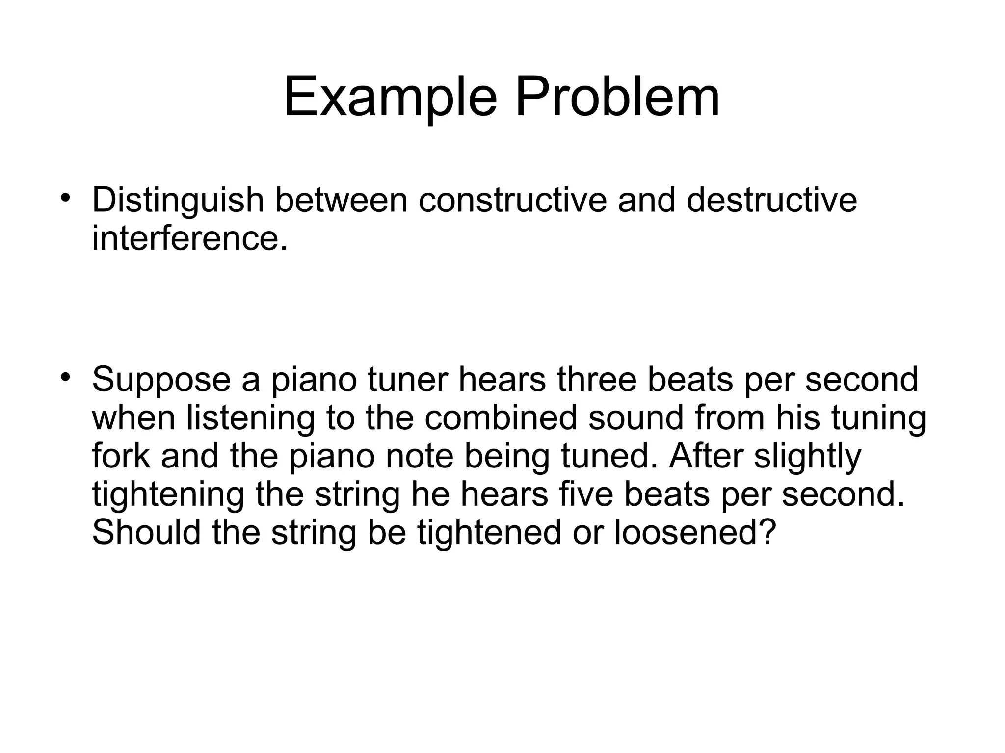 Example Problem
• Distinguish between constructive and destructive
interference.
• Suppose a piano tuner hears three beats per second
when listening to the combined sound from his tuning
fork and the piano note being tuned. After slightly
tightening the string he hears five beats per second.
Should the string be tightened or loosened?
 