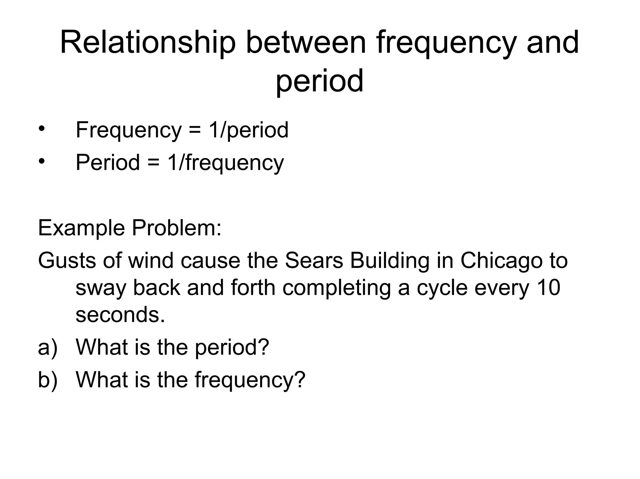 Relationship between frequency and
period
• Frequency = 1/period
• Period = 1/frequency
Example Problem:
Gusts of wind cause the Sears Building in Chicago to
sway back and forth completing a cycle every 10
seconds.
a) What is the period?
b) What is the frequency?
 