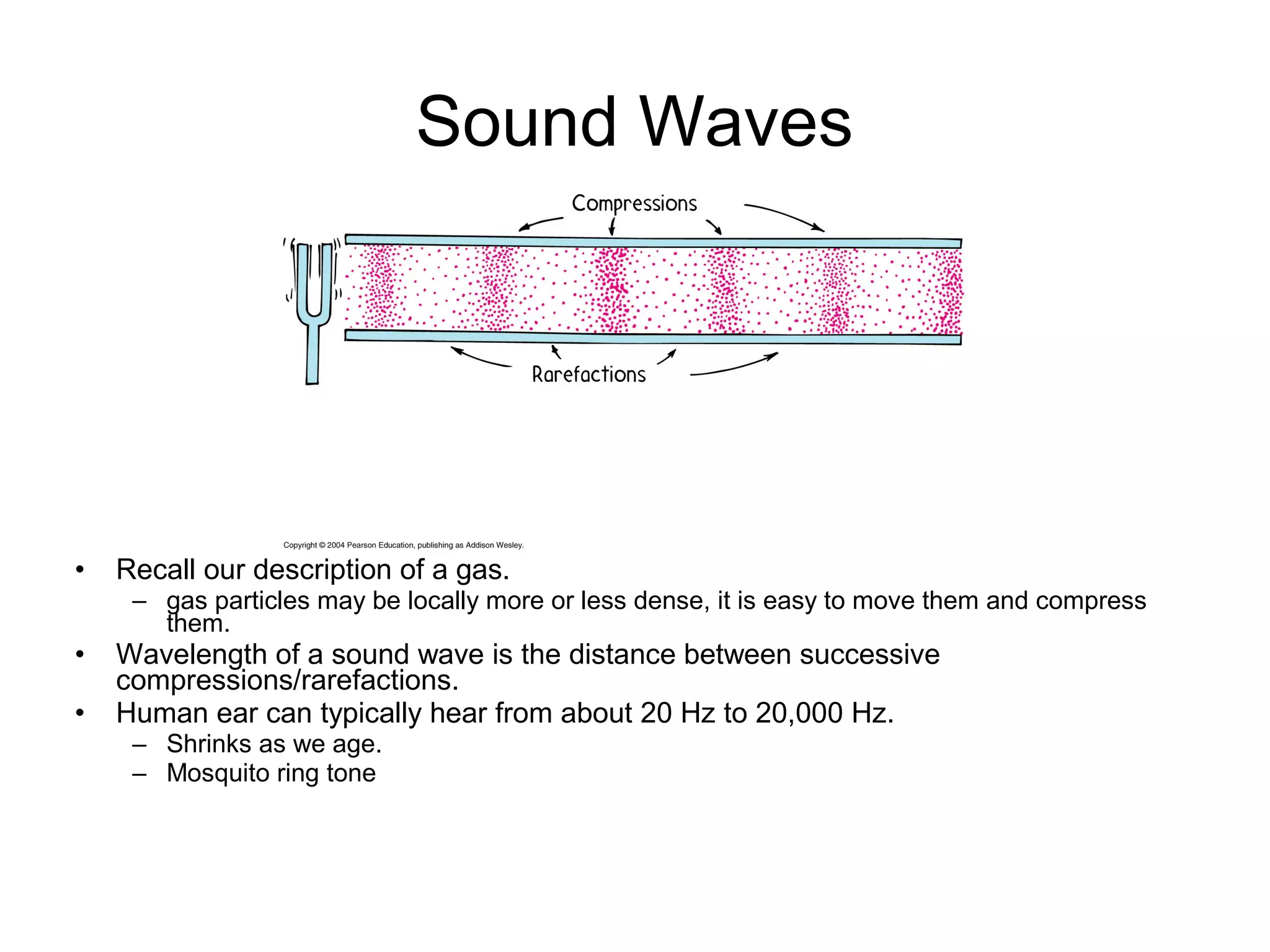 • Recall our description of a gas.
– gas particles may be locally more or less dense, it is easy to move them and compress
them.
• Wavelength of a sound wave is the distance between successive
compressions/rarefactions.
• Human ear can typically hear from about 20 Hz to 20,000 Hz.
– Shrinks as we age.
– Mosquito ring tone
Sound Waves
 