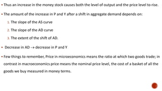  Thus an increase in the money stock causes both the level of output and the price level to rise.
 The amount of the increase in P and Y after a shift in aggregate demand depends on:
1. The slope of the AS curve
2. The slope of the AD curve
3. The extent of the shift of AD.
 Decrease in AD  decrease in P and Y
 Few things to remember, Price in microeconomics means the ratio at which two goods trade; in
contrast in macroeconomics price means the nominal price level, the cost of a basket of all the
goods we buy measured in money terms.
 
