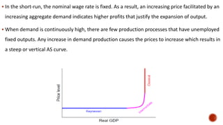  In the short-run, the nominal wage rate is fixed. As a result, an increasing price facilitated by an
increasing aggregate demand indicates higher profits that justify the expansion of output.
 When demand is continuously high, there are few production processes that have unemployed
fixed outputs. Any increase in demand production causes the prices to increase which results in
a steep or vertical AS curve.
 