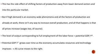  This has the side effect of shifting factors of production away from lower demand sectors and
into this particular market.
 But if high demand is an economy wide phenomena and all the factors of production are
already at work, there isn’t any way to increase overall production, and all that happens is that
all prices increase (wages too, of course).
 The level of output corresponding to full employment of the labor force = potential GDP, Y*.
 Potential GDP 𝑌∗
grows over time as the economy accumulates resources and technology
improves  AS curve moves to the right.
 