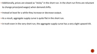  Additionally, prices are viewed as “sticky” in the short run. In the short run firms are reluctant
to change prices(and wages) when demand shifts.
 Instead at least for a while they increase or decrease output.
 As a result, aggregate supply curve is quite flat in the short run.
 In truth even in the very short run, the aggregate supply curve has a very slight upward tilt.
 