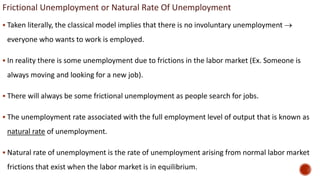 Frictional Unemployment or Natural Rate Of Unemployment
 Taken literally, the classical model implies that there is no involuntary unemployment 
everyone who wants to work is employed.
 In reality there is some unemployment due to frictions in the labor market (Ex. Someone is
always moving and looking for a new job).
 There will always be some frictional unemployment as people search for jobs.
 The unemployment rate associated with the full employment level of output that is known as
natural rate of unemployment.
 Natural rate of unemployment is the rate of unemployment arising from normal labor market
frictions that exist when the labor market is in equilibrium.
 
