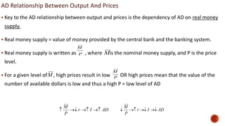 AD Relationship Between Output And Prices
 Key to the AD relationship between output and prices is the dependency of AD on real money
supply.
 Real money supply = value of money provided by the central bank and the banking system.
 Real money supply is written as , where is the nominal money supply, and P is the price
level.
 For a given level of , high prices result in low OR high prices mean that the value of the
number of available dollars is low and thus a high P = low level of AD
P
M
M
M P
M
AD
I
r
P
M



 AD
I
r
P
M




 