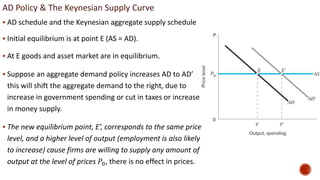 AD Policy & The Keynesian Supply Curve
 AD schedule and the Keynesian aggregate supply schedule
 Initial equilibrium is at point E (AS = AD).
 At E goods and asset market are in equilibrium.
 Suppose an aggregate demand policy increases AD to AD’
this will shift the aggregate demand to the right, due to
increase in government spending or cut in taxes or increase
in money supply.
 The new equilibrium point, E’, corresponds to the same price
level, and a higher level of output (employment is also likely
to increase) cause firms are willing to supply any amount of
output at the level of prices 𝑃0, there is no effect in prices.
 