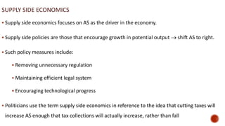 SUPPLY SIDE ECONOMICS
 Supply side economics focuses on AS as the driver in the economy.
 Supply side policies are those that encourage growth in potential output  shift AS to right.
 Such policy measures include:
 Removing unnecessary regulation
 Maintaining efficient legal system
 Encouraging technological progress
 Politicians use the term supply side economics in reference to the idea that cutting taxes will
increase AS enough that tax collections will actually increase, rather than fall
 