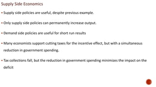 Supply Side Economics
 Supply side policies are useful, despite previous example.
 Only supply side policies can permanently increase output.
 Demand side policies are useful for short run results
 Many economists support cutting taxes for the incentive effect, but with a simultaneous
reduction in government spending.
 Tax collections fall, but the reduction in government spending minimizes the impact on the
deficit
 