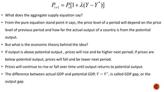 )]
(
1
[ *
1 Y
Y
P
P t
t 


 
• What does the aggregate supply equation say?
• From the pure equation stand point it says, the price level of a period will depend on the price
level of previous period and how far the actual output of a country is from the potential
output.
• But what is the economic theory behind the idea?
• If output is above potential output , prices will rise and be higher next period; if prices are
below potential output, prices will fall and be lower next period.
• Prices will continue to rise or fall over time until output returns to potential output.
• The difference between actual GDP and potential GDP, 𝑌 − 𝑌∗
, is called GDP gap, or the
output gap.
 
