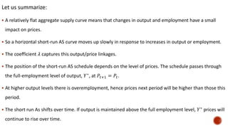 Let us summarize:
 A relatively flat aggregate supply curve means that changes in output and employment have a small
impact on prices.
 So a horizontal short-run AS curve moves up slowly in response to increases in output or employment.
 The coefficient 𝜆 captures this output/price linkages.
 The position of the short-run AS schedule depends on the level of prices. The schedule passes through
the full-employment level of output, 𝑌∗
, at 𝑃𝑡+1 = 𝑃𝑡.
 At higher output levels there is overemployment, hence prices next period will be higher than those this
period.
 The short run As shifts over time. If output is maintained above the full employment level, 𝑌∗
prices will
continue to rise over time.
 