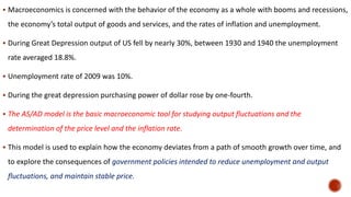  Macroeconomics is concerned with the behavior of the economy as a whole with booms and recessions,
the economy’s total output of goods and services, and the rates of inflation and unemployment.
 During Great Depression output of US fell by nearly 30%, between 1930 and 1940 the unemployment
rate averaged 18.8%.
 Unemployment rate of 2009 was 10%.
 During the great depression purchasing power of dollar rose by one-fourth.
 The AS/AD model is the basic macroeconomic tool for studying output fluctuations and the
determination of the price level and the inflation rate.
 This model is used to explain how the economy deviates from a path of smooth growth over time, and
to explore the consequences of government policies intended to reduce unemployment and output
fluctuations, and maintain stable price.
 