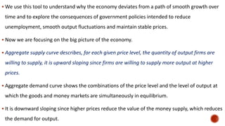  We use this tool to understand why the economy deviates from a path of smooth growth over
time and to explore the consequences of government policies intended to reduce
unemployment, smooth output fluctuations and maintain stable prices.
 Now we are focusing on the big picture of the economy.
 Aggregate supply curve describes, for each given price level, the quantity of output firms are
willing to supply, it is upward sloping since firms are willing to supply more output at higher
prices.
 Aggregate demand curve shows the combinations of the price level and the level of output at
which the goods and money markets are simultaneously in equilibrium.
 It is downward sloping since higher prices reduce the value of the money supply, which reduces
the demand for output.
 