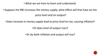 What we are here to learn and understand.
Suppose the RBI increases the money supply, what effect will that have on the
price level and on output?
Does increase in money supply lead to price level to rise, causing inflation?
Or does level of output rises?
Or do both inflation and output will rise?
 