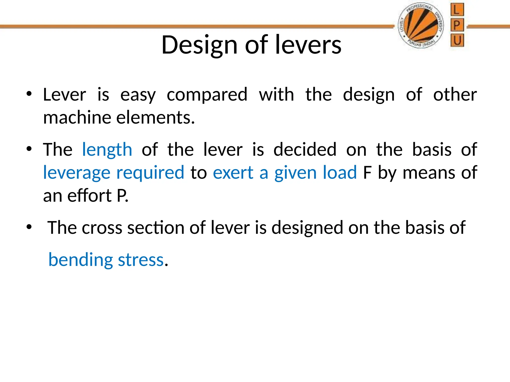 Design of levers
• Lever is easy compared with the design of other
machine elements.
• The length of the lever is decided on the basis of
leverage required to exert a given load F by means of
an effort P.
• The cross section of lever is designed on the basis of
bending stress.
 