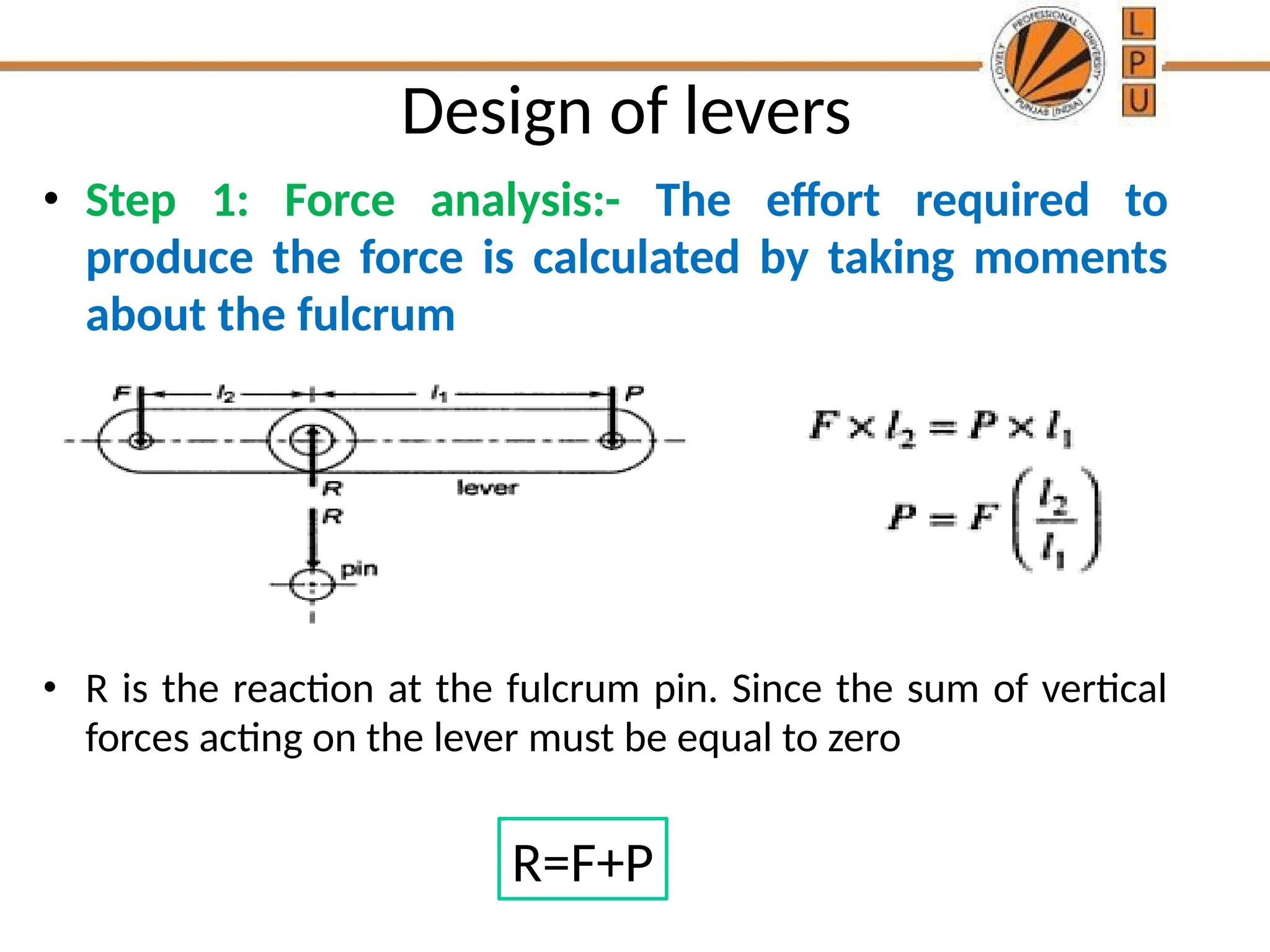 Design of levers
• Step 1: Force analysis:- The effort required to
produce the force is calculated by taking moments
about the fulcrum
• R is the reaction at the fulcrum pin. Since the sum of vertical
forces acting on the lever must be equal to zero
R=F+P
 